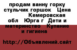 продам ванну горку стульчик горшок › Цена ­ 1 000 - Кемеровская обл., Юрга г. Дети и материнство » Купание и гигиена   